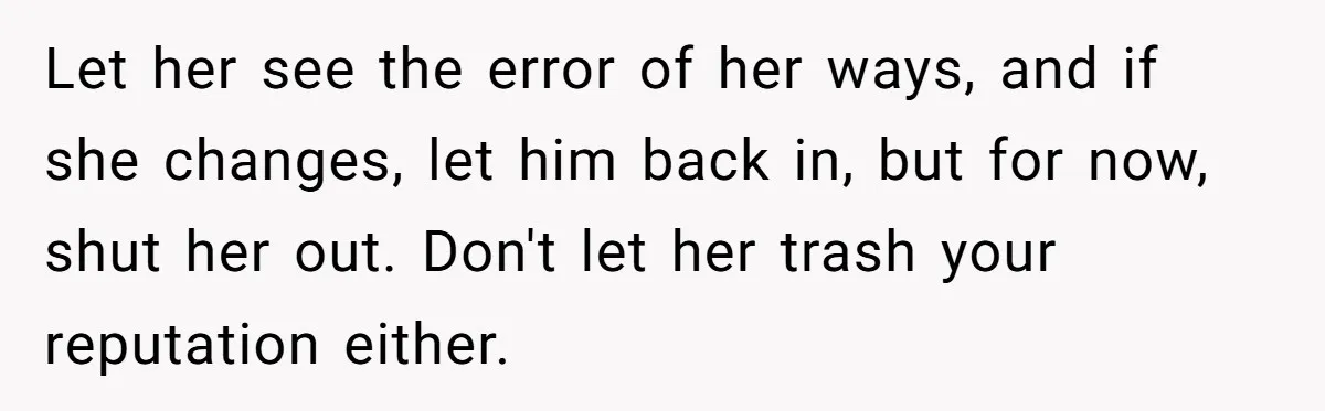 Let her see the error of her ways, and if she changes, let him back in, but for now, shut her out. Don't let her trash your reputation either.