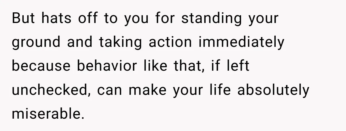 But hats off to you for standing your ground and taking action immediately because behavior like that, if left unchecked, can make your life absolutely miserable.