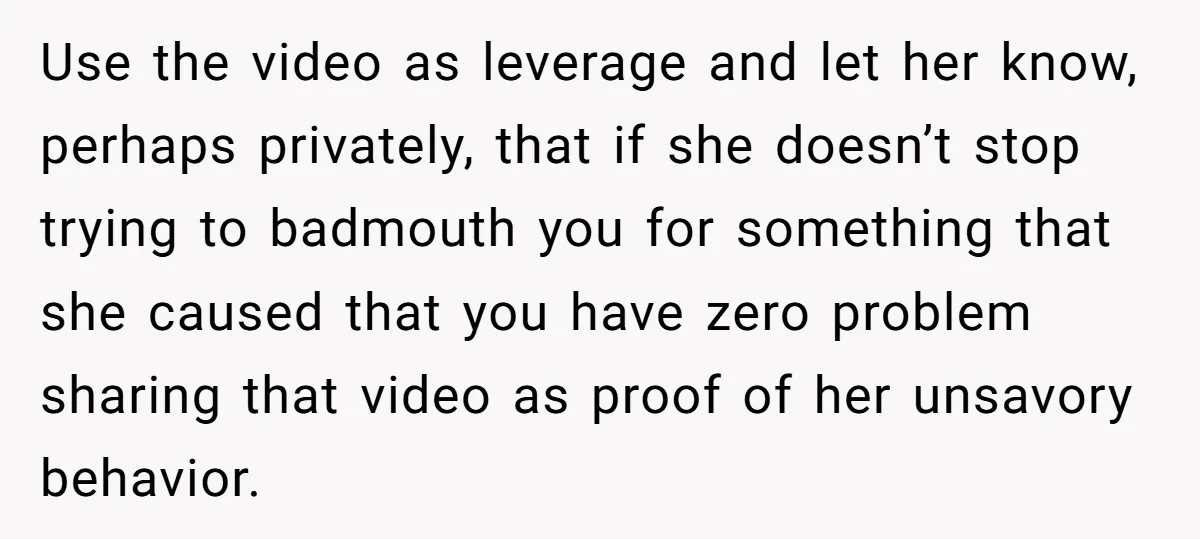 Use the video as leverage and let her know, perhaps privately, that if she doesn’t stop trying to badmouth you for something that she caused that you have zero problem...