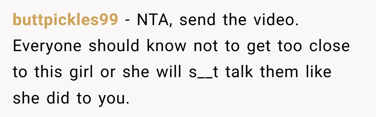 buttpickles99 − NTA, send the video. Everyone should know not to get too close to this girl or she will s__t talk them like she did to you.