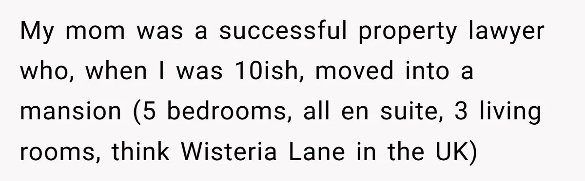 Parents Ignore Son For 26 Years, Suddenly Want Close Bond But Refuse To Help Him Buy House And Walk Away Forever My mom was a successful property lawyer who, when I was 10ish, moved into a mansion (5 bedrooms, all en suite, 3 living rooms, think Wisteria Lane in the UK)