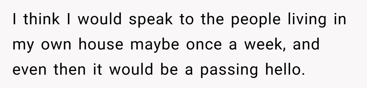 Parents Ignore Son For 26 Years, Suddenly Want Close Bond But Refuse To Help Him Buy House And Walk Away Forever I think I would speak to the people living in my own house maybe once a week, and even then it would be a passing hello.