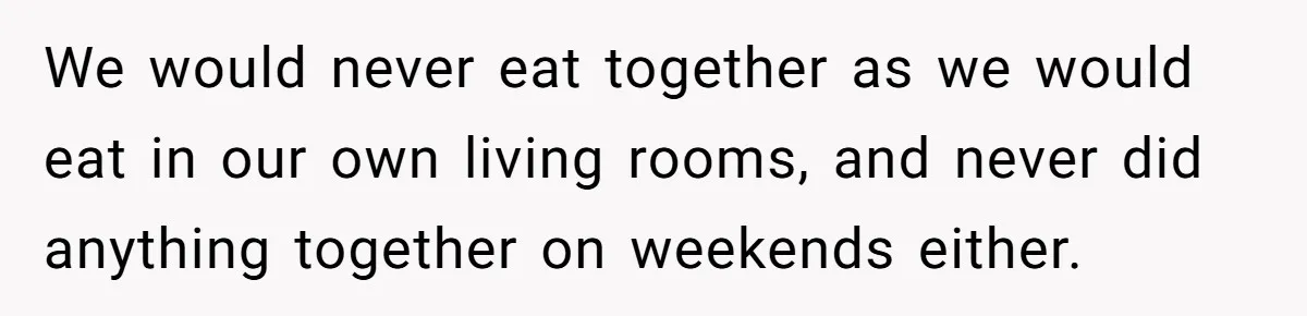 Parents Ignore Son For 26 Years, Suddenly Want Close Bond But Refuse To Help Him Buy House And Walk Away Forever We would never eat together as we would eat in our own living rooms, and never did anything together on weekends either.