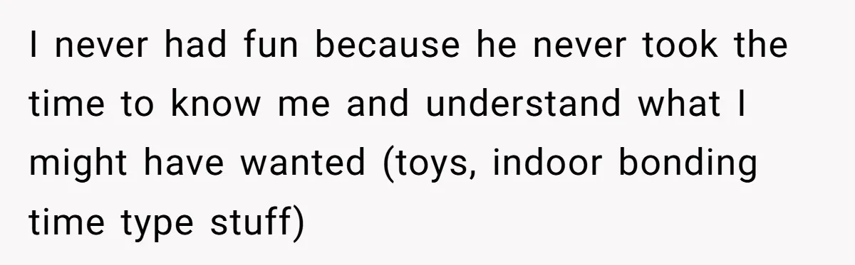 Parents Ignore Son For 26 Years, Suddenly Want Close Bond But Refuse To Help Him Buy House And Walk Away Forever I never had fun because he never took the time to know me and understand what I might have wanted (toys, indoor bonding time type stuff)