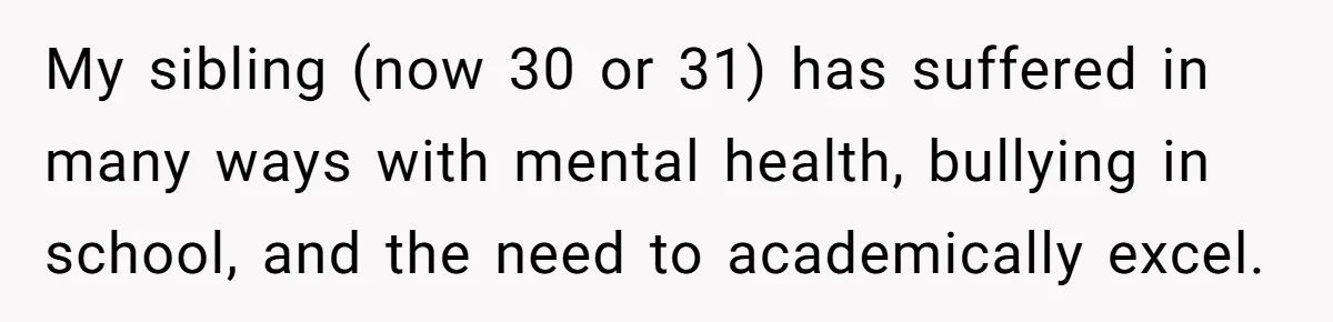 Parents Ignore Son For 26 Years, Suddenly Want Close Bond But Refuse To Help Him Buy House And Walk Away Forever My sibling (now 30 or 31) has suffered in many ways with mental health, bullying in school, and the need to academically excel.