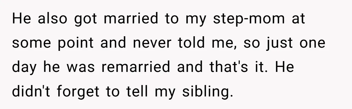 Parents Ignore Son For 26 Years, Suddenly Want Close Bond But Refuse To Help Him Buy House And Walk Away Forever He also got married to my step-mom at some point and never told me, so just one day he was remarried and that's it. He didn't forget to tell my...