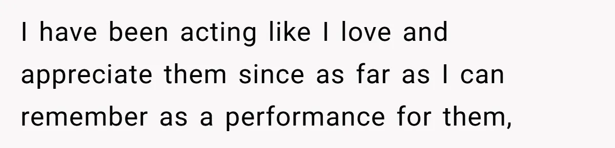Parents Ignore Son For 26 Years, Suddenly Want Close Bond But Refuse To Help Him Buy House And Walk Away Forever I have been acting like I love and appreciate them since as far as I can remember as a performance for them,