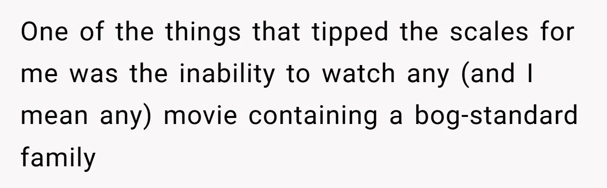 Parents Ignore Son For 26 Years, Suddenly Want Close Bond But Refuse To Help Him Buy House And Walk Away Forever One of the things that tipped the scales for me was the inability to watch any (and I mean any) movie containing a bog-standard family