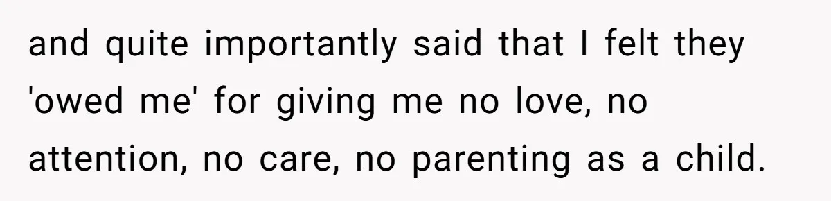 Parents Ignore Son For 26 Years, Suddenly Want Close Bond But Refuse To Help Him Buy House And Walk Away Forever and quite importantly said that I felt they 'owed me' for giving me no love, no attention, no care, no parenting as a child.