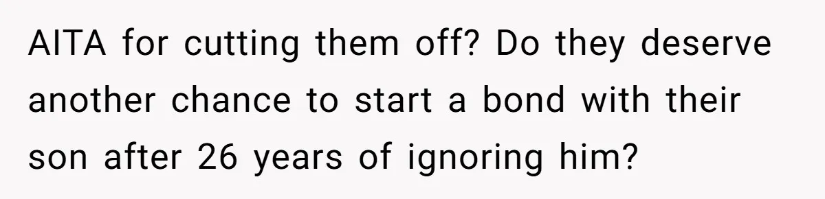 Parents Ignore Son For 26 Years, Suddenly Want Close Bond But Refuse To Help Him Buy House And Walk Away Forever AITA for cutting them off? Do they deserve another chance to start a bond with their son after 26 years of ignoring him?