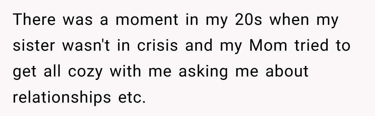 Parents Ignore Son For 26 Years, Suddenly Want Close Bond But Refuse To Help Him Buy House And Walk Away Forever There was a moment in my 20s when my sister wasn't in crisis and my Mom tried to get all cozy with me asking me about relationships etc.