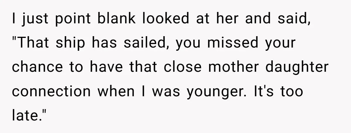Parents Ignore Son For 26 Years, Suddenly Want Close Bond But Refuse To Help Him Buy House And Walk Away Forever I just point blank looked at her and said, "That ship has sailed, you missed your chance to have that close mother daughter connection when I was younger. It's too...