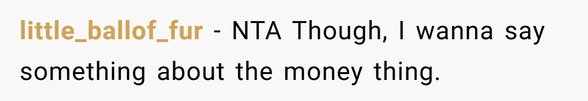 Parents Ignore Son For 26 Years, Suddenly Want Close Bond But Refuse To Help Him Buy House And Walk Away Forever little_ballof_fur − NTA Though, I wanna say something about the money thing.