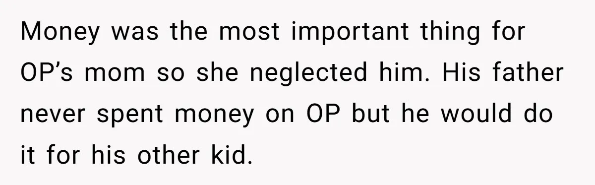 Parents Ignore Son For 26 Years, Suddenly Want Close Bond But Refuse To Help Him Buy House And Walk Away Forever Money was the most important thing for OP’s mom so she neglected him. His father never spent money on OP but he would do it for his other kid.