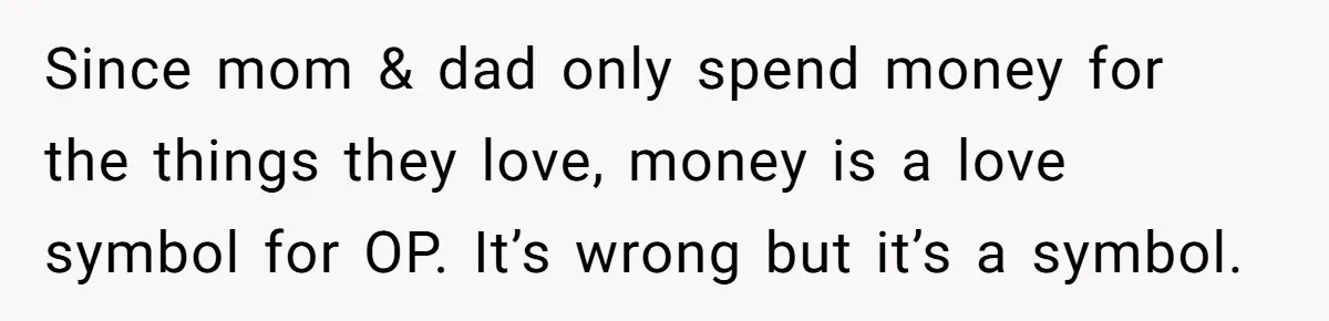 Parents Ignore Son For 26 Years, Suddenly Want Close Bond But Refuse To Help Him Buy House And Walk Away Forever Since mom & dad only spend money for the things they love, money is a love symbol for OP. It’s wrong but it’s a symbol.