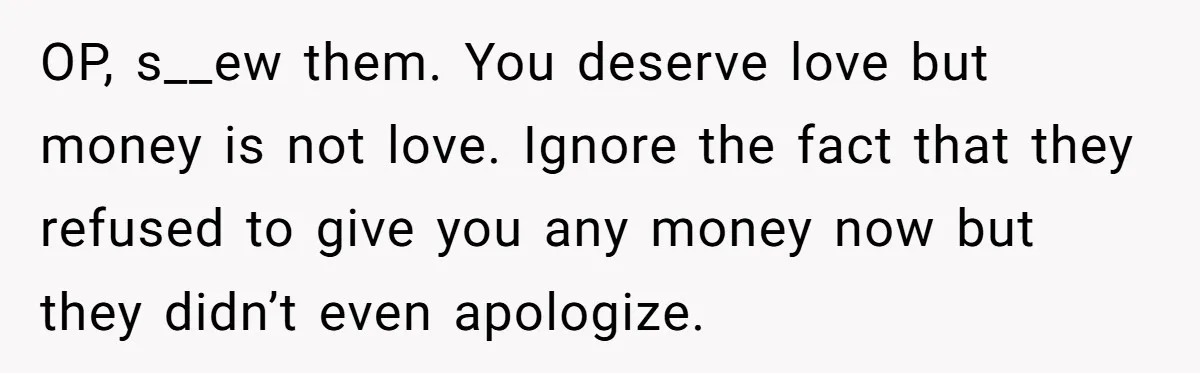 Parents Ignore Son For 26 Years, Suddenly Want Close Bond But Refuse To Help Him Buy House And Walk Away Forever OP, s__ew them. You deserve love but money is not love. Ignore the fact that they refused to give you any money now but they didn’t even apologize.