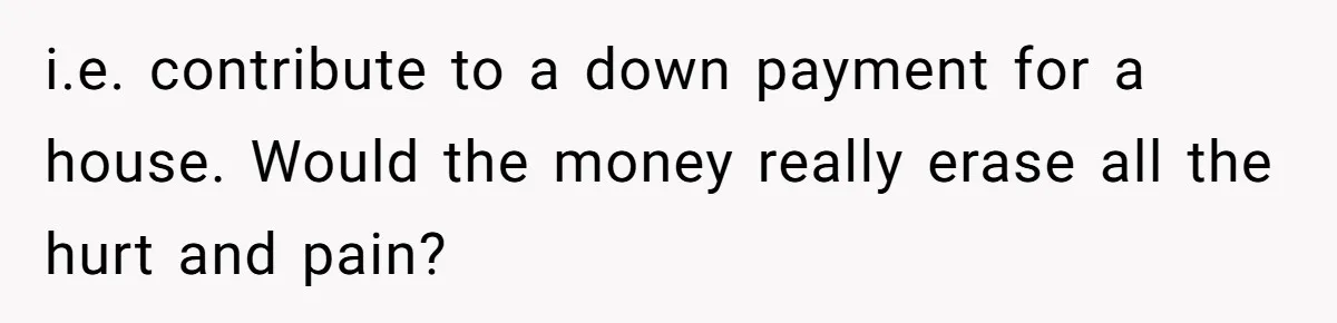 Parents Ignore Son For 26 Years, Suddenly Want Close Bond But Refuse To Help Him Buy House And Walk Away Forever i.e. contribute to a down payment for a house. Would the money really erase all the hurt and pain?