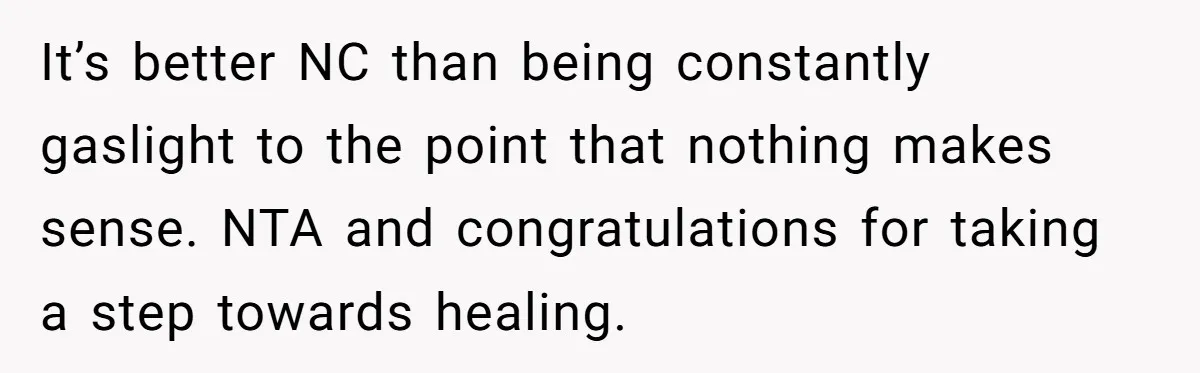 Parents Ignore Son For 26 Years, Suddenly Want Close Bond But Refuse To Help Him Buy House And Walk Away Forever It’s better NC than being constantly gaslight to the point that nothing makes sense. NTA and congratulations for taking a step towards healing.