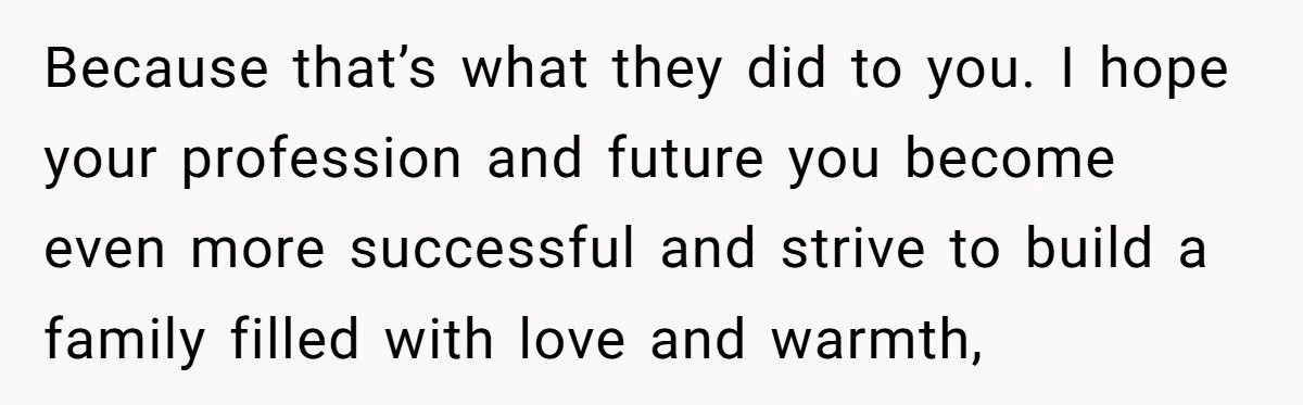 Parents Ignore Son For 26 Years, Suddenly Want Close Bond But Refuse To Help Him Buy House And Walk Away Forever Because that’s what they did to you. I hope your profession and future you become even more successful and strive to build a family filled with love and warmth,