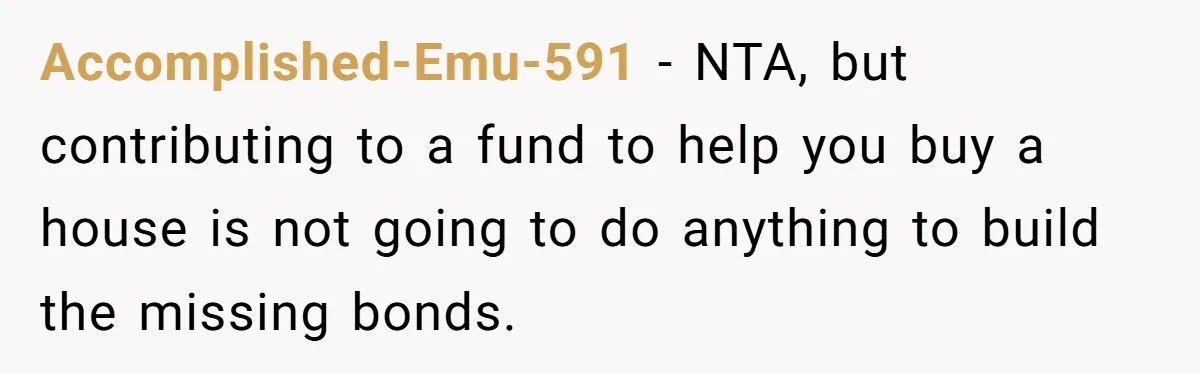 Parents Ignore Son For 26 Years, Suddenly Want Close Bond But Refuse To Help Him Buy House And Walk Away Forever Accomplished-Emu-591 − NTA, but contributing to a fund to help you buy a house is not going to do anything to build the missing bonds.
