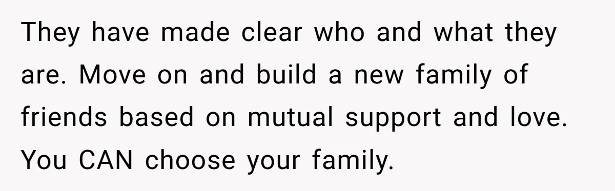 Parents Ignore Son For 26 Years, Suddenly Want Close Bond But Refuse To Help Him Buy House And Walk Away Forever They have made clear who and what they are. Move on and build a new family of friends based on mutual support and love. You CAN choose your family.