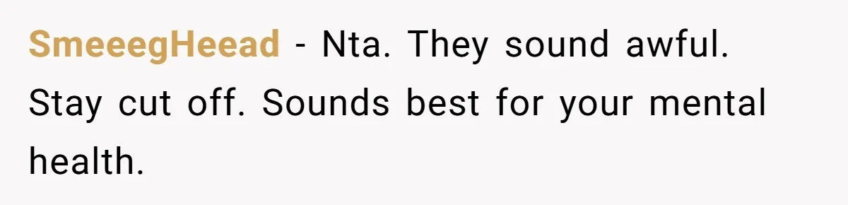 Parents Ignore Son For 26 Years, Suddenly Want Close Bond But Refuse To Help Him Buy House And Walk Away Forever SmeeegHeead − Nta. They sound awful. Stay cut off. Sounds best for your mental health.
