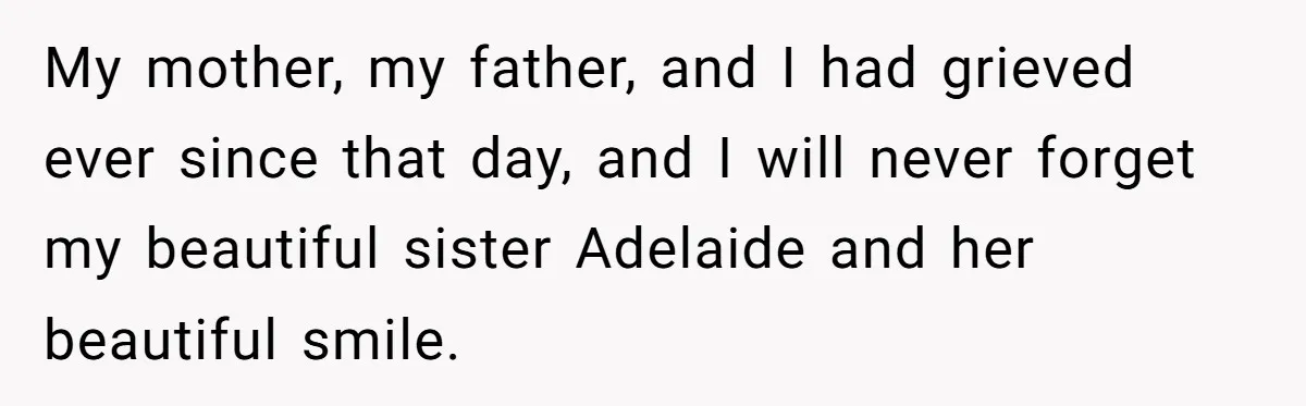 My mother, my father, and I had grieved ever since that day, and I will never forget my beautiful sister Adelaide and her beautiful smile.