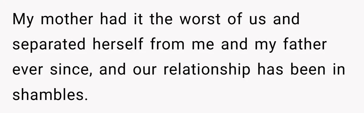 My mother had it the worst of us and separated herself from me and my father ever since, and our relationship has been in shambles.