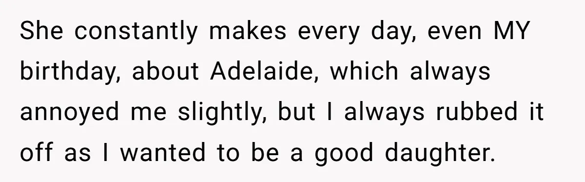 She constantly makes every day, even MY birthday, about Adelaide, which always annoyed me slightly, but I always rubbed it off as I wanted to be a good daughter.