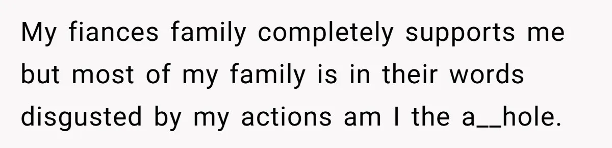 My fiances family completely supports me but most of my family is in their words disgusted by my actions am I the a__hole.