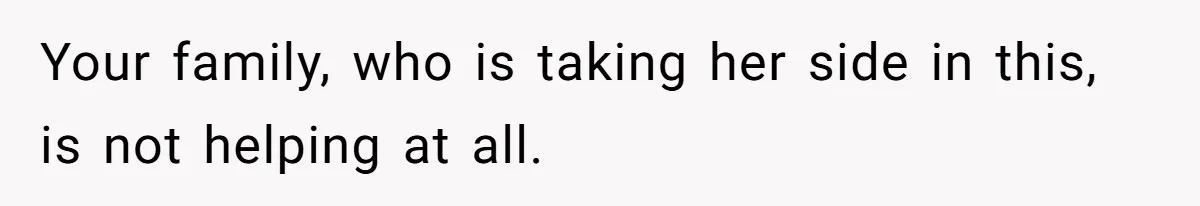 Your family, who is taking her side in this, is not helping at all.