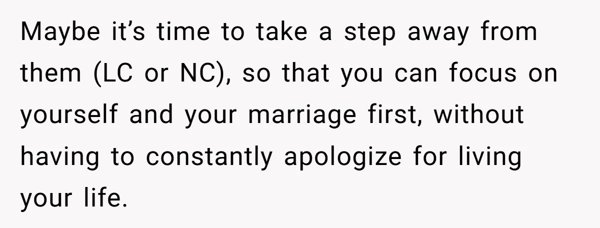 Maybe it’s time to take a step away from them (LC or NC), so that you can focus on yourself and your marriage first, without having to constantly apologize for...