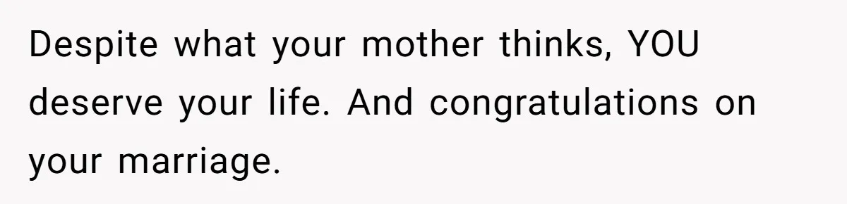 Despite what your mother thinks, YOU deserve your life. And congratulations on your marriage.