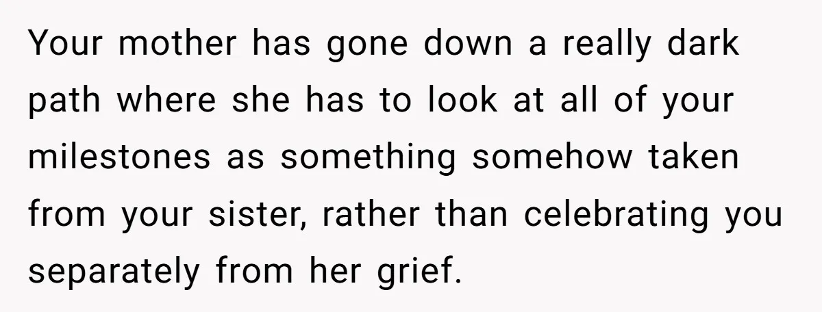 Your mother has gone down a really dark path where she has to look at all of your milestones as something somehow taken from your sister, rather than celebrating you...