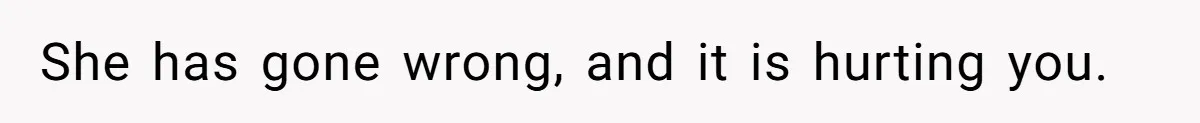 She has gone wrong, and it is hurting you.