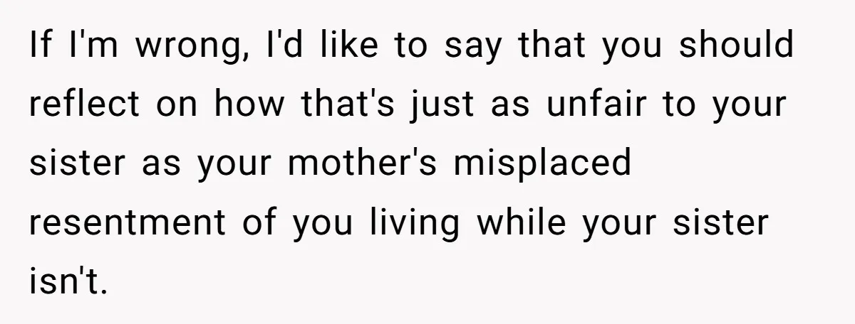 If I'm wrong, I'd like to say that you should reflect on how that's just as unfair to your sister as your mother's misplaced resentment of you living while your...