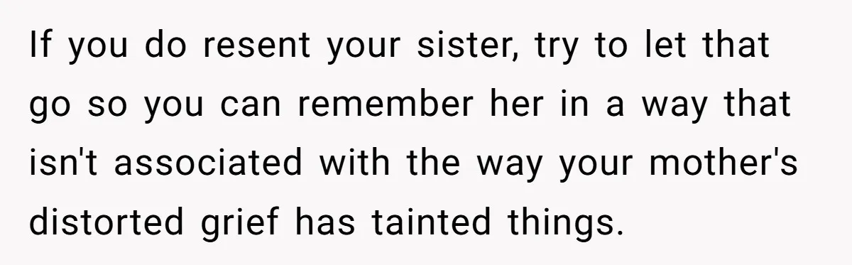 If you do resent your sister, try to let that go so you can remember her in a way that isn't associated with the way your mother's distorted grief has...