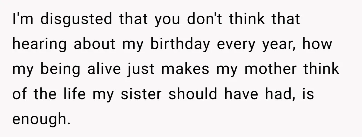 I'm disgusted that you don't think that hearing about my birthday every year, how my being alive just makes my mother think of the life my sister should have had,...