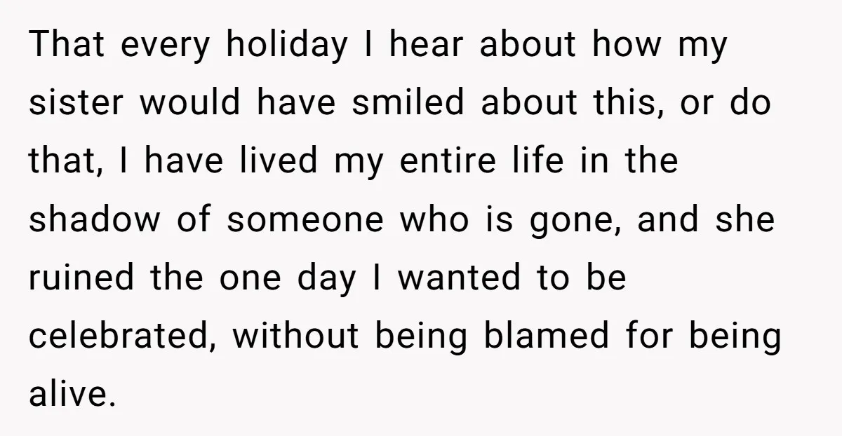 That every holiday I hear about how my sister would have smiled about this, or do that, I have lived my entire life in the shadow of someone who is...