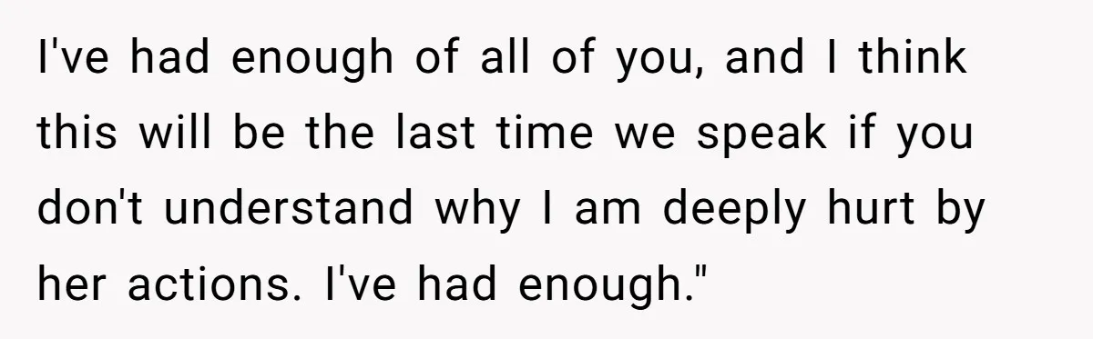 I've had enough of all of you, and I think this will be the last time we speak if you don't understand why I am deeply hurt by her actions....
