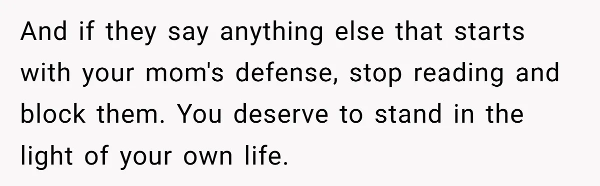 And if they say anything else that starts with your mom's defense, stop reading and block them. You deserve to stand in the light of your own life.