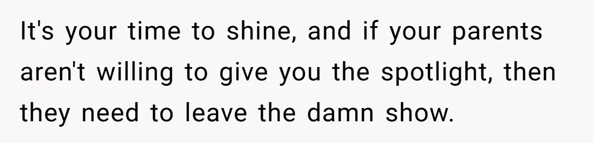 It's your time to shine, and if your parents aren't willing to give you the spotlight, then they need to leave the damn show.
