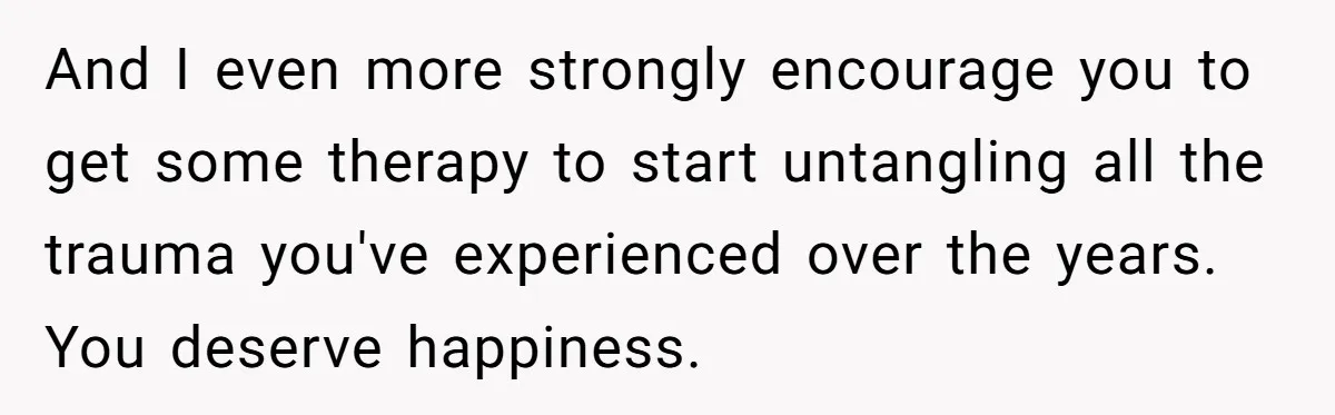 And I even more strongly encourage you to get some therapy to start untangling all the trauma you've experienced over the years. You deserve happiness.