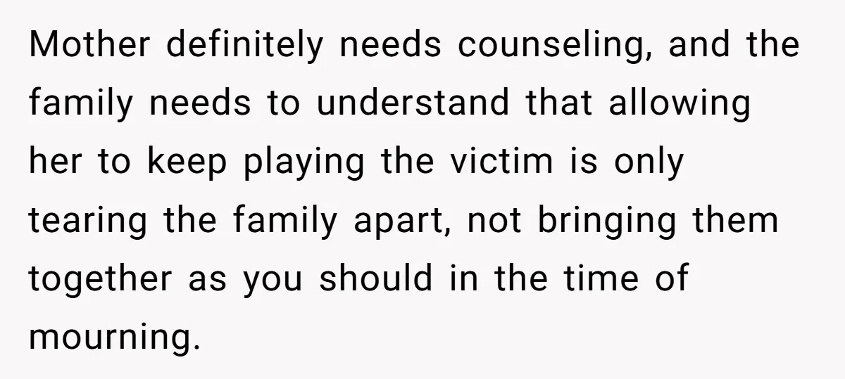 Mother definitely needs counseling, and the family needs to understand that allowing her to keep playing the victim is only tearing the family apart, not bringing them together as you...