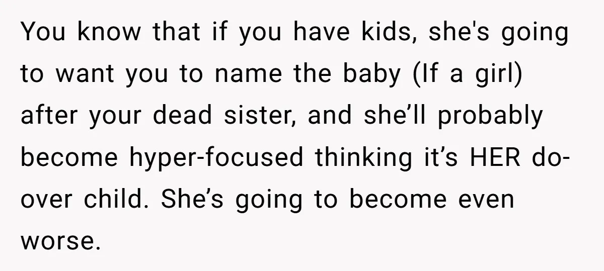 You know that if you have kids, she's going to want you to name the baby (If a girl) after your dead sister, and she’ll probably become hyper-focused thinking it’s...