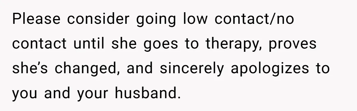 ​Please consider going low contact/no contact until she goes to therapy, proves she’s changed, and sincerely apologizes to you and your husband.
