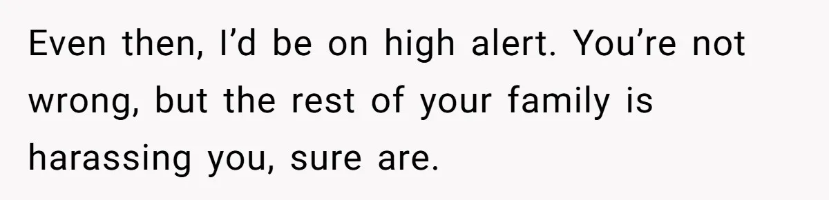 Even then, I’d be on high alert. You’re not wrong, but the rest of your family is harassing you, sure are.