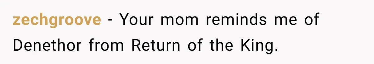 zechgroove − Your mom reminds me of Denethor from Return of the King.