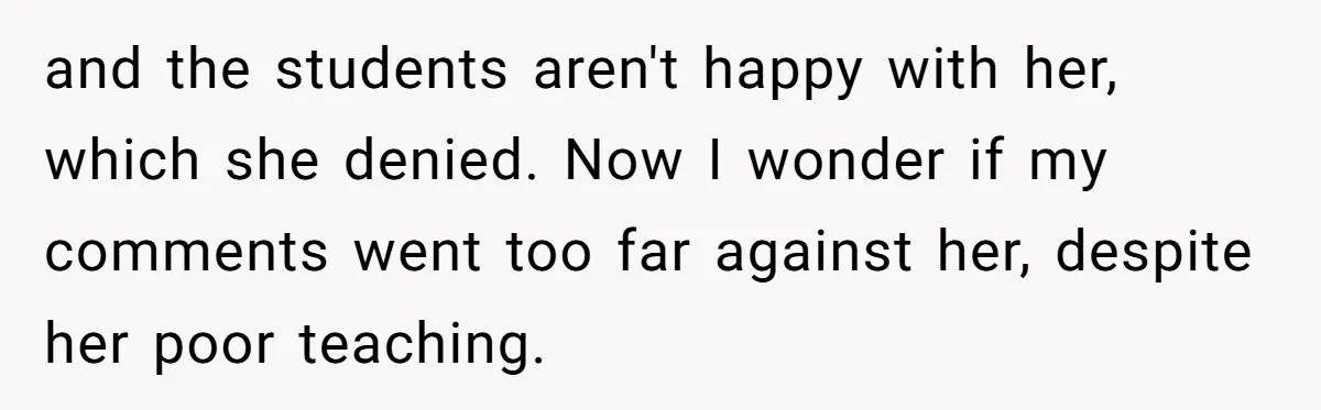 Head Of Math Department Tells Students Their Teacher Was Incompetent, Causing Summer Nightmare and the students aren't happy with her, which she denied. Now I wonder if my comments went too far against her, despite her poor teaching.