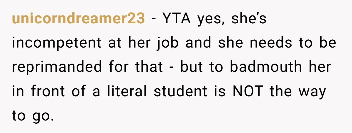 Head Of Math Department Tells Students Their Teacher Was Incompetent, Causing Summer Nightmare unicorndreamer23 − YTA yes, she’s incompetent at her job and she needs to be reprimanded for that - but to badmouth her in front of a literal student is NOT...